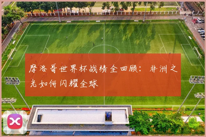 摩洛哥世界杯战绩全回顾：非洲之光如何闪耀全球