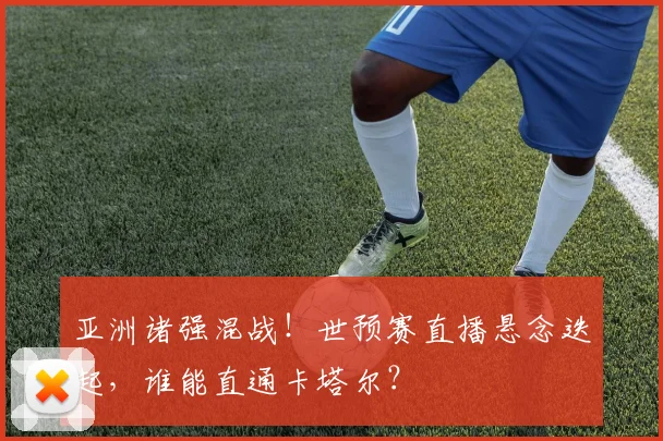 亚洲诸强混战！世预赛直播悬念迭起，谁能直通卡塔尔？