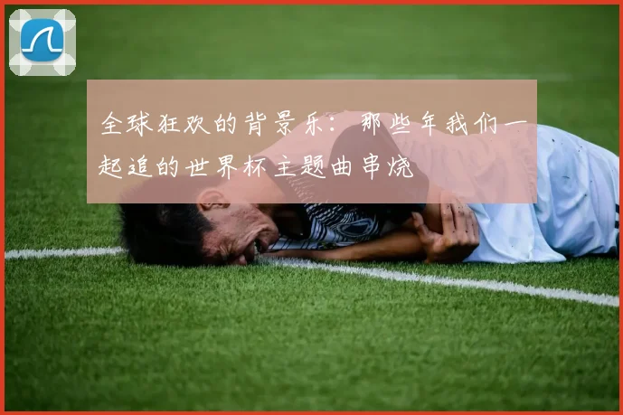 全球狂欢的背景乐：那些年我们一起追的世界杯主题曲串烧