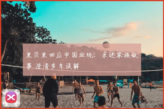 里贝里回应中国血统：亲述家族故事 澄清多年误解