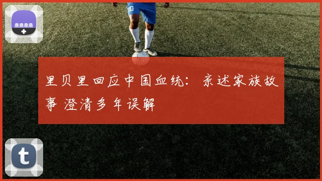 里贝里回应中国血统：亲述家族故事 澄清多年误解