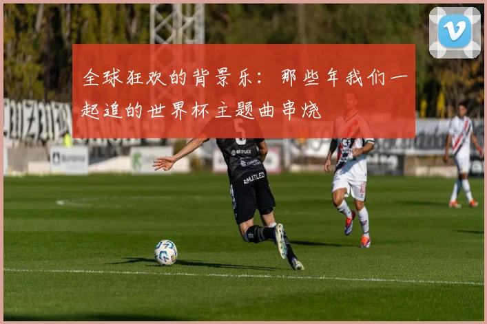 全球狂欢的背景乐：那些年我们一起追的世界杯主题曲串烧