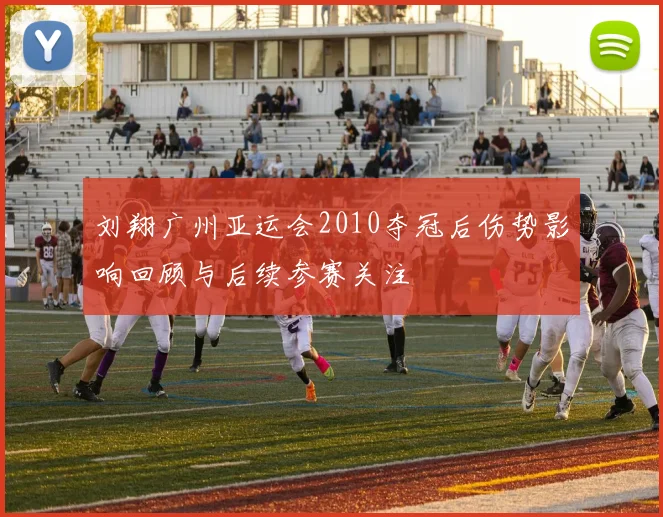 刘翔广州亚运会2010夺冠后伤势影响回顾与后续参赛关注