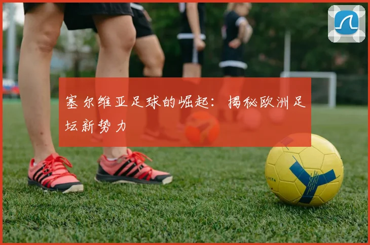 塞尔维亚足球的崛起：揭秘欧洲足坛新势力