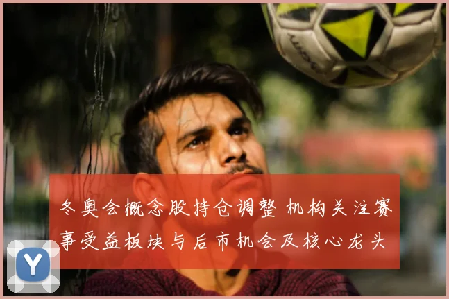 冬奥会概念股持仓调整 机构关注赛事受益板块与后市机会及核心龙头表现