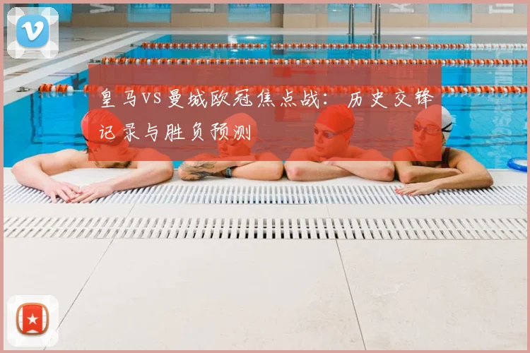 皇马vs曼城欧冠焦点战：历史交锋记录与胜负预测