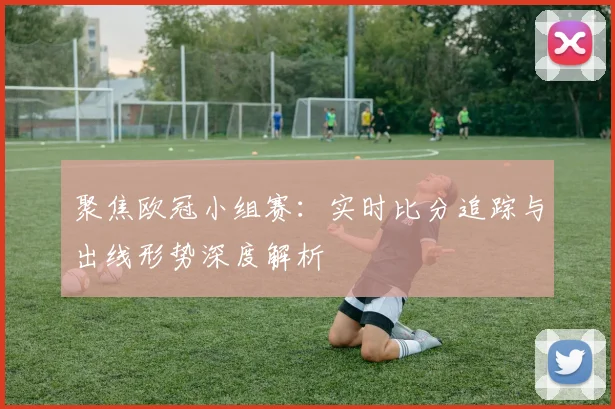 聚焦欧冠小组赛：实时比分追踪与出线形势深度解析