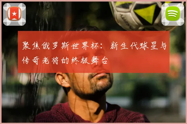 聚焦俄罗斯世界杯：新生代球星与传奇老将的终极舞台