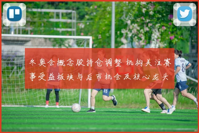 冬奥会概念股持仓调整 机构关注赛事受益板块与后市机会及核心龙头表现
