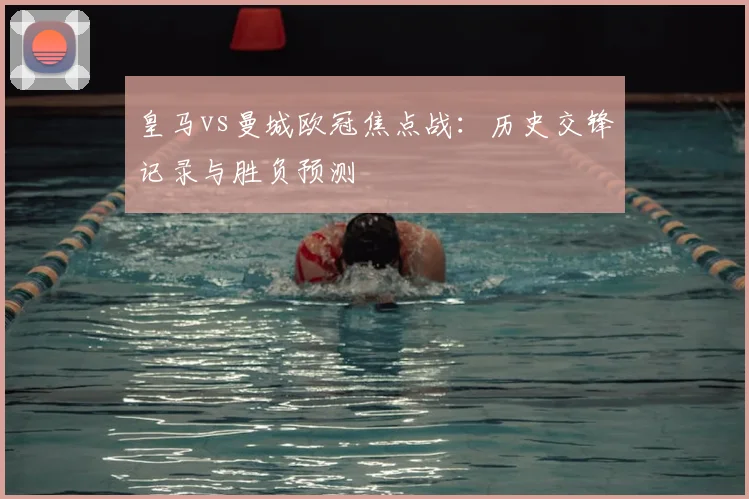 皇马vs曼城欧冠焦点战：历史交锋记录与胜负预测