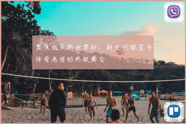 聚焦俄罗斯世界杯：新生代球星与传奇老将的终极舞台