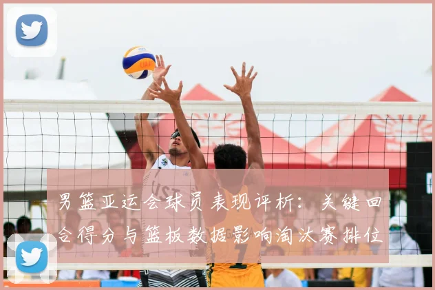 男篮亚运会球员表现评析:关键回合得分与篮板数据影响淘汰赛排位